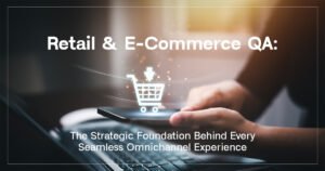 Retail and E-Commerce QA: The Strategic Foundation Behind Every Seamless Omnichannel Experience